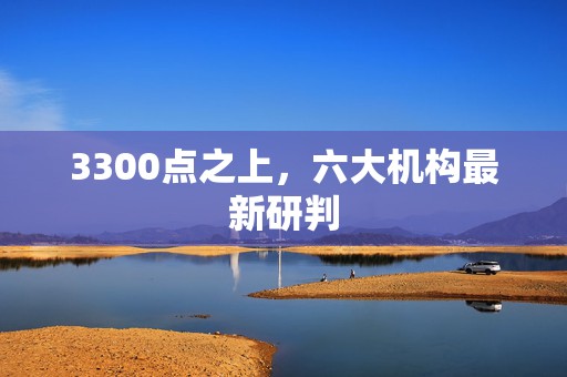 3300点之上，六大机构最新研判  第1张