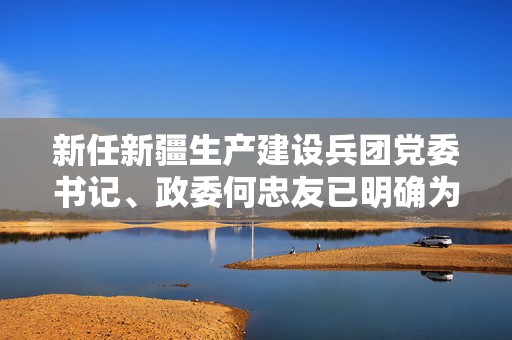 新任新疆生产建设兵团党委书记、政委何忠友已明确为正部长级  第1张