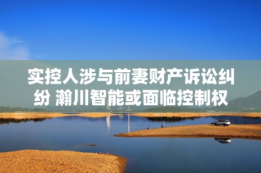 实控人涉与前妻财产诉讼纠纷 瀚川智能或面临控制权不稳定风险  第1张
