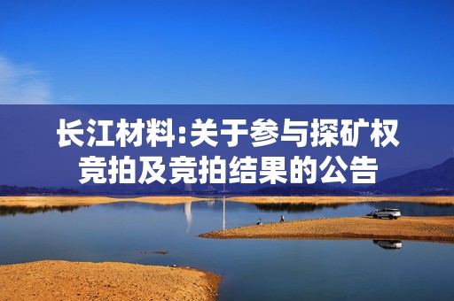 长江材料:关于参与探矿权竞拍及竞拍结果的公告