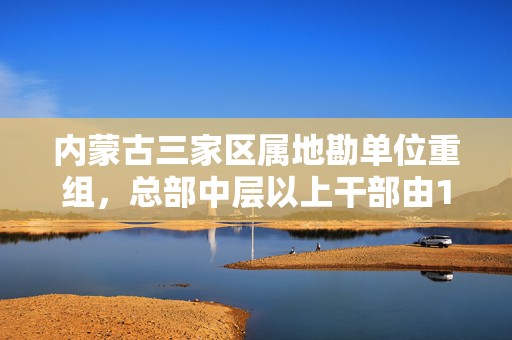 内蒙古三家区属地勘单位重组，总部中层以上干部由115名减至49名  第1张
