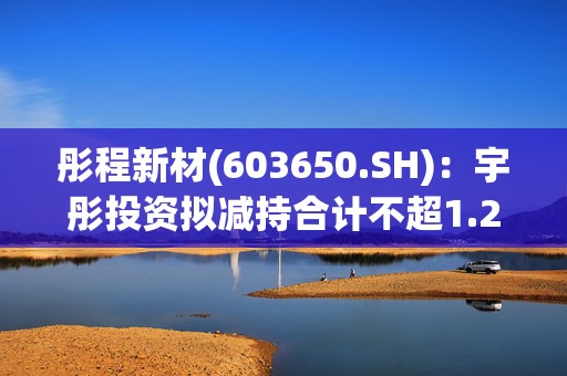 彤程新材(603650.SH)：宇彤投资拟减持合计不超1.25%股份  第1张