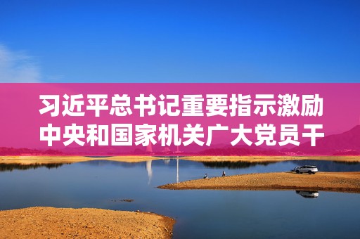 习近平总书记重要指示激励中央和国家机关广大党员干部在新征程上展现新担当新作为  第1张