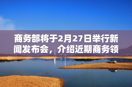 商务部将于2月27日举行新闻发布会，介绍近期商务领域重点工作有关情况