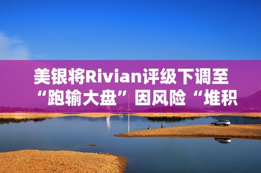 美银将Rivian评级下调至“跑输大盘”因风险“堆积”  第1张