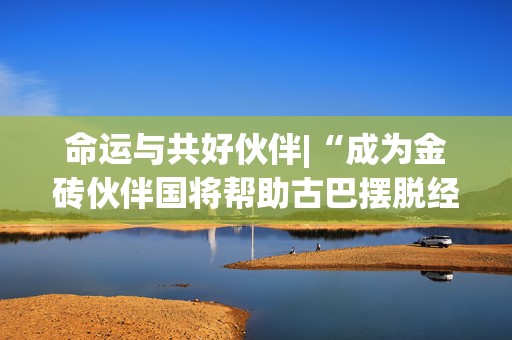 命运与共好伙伴|“成为金砖伙伴国将帮助古巴摆脱经济困境”  第1张
