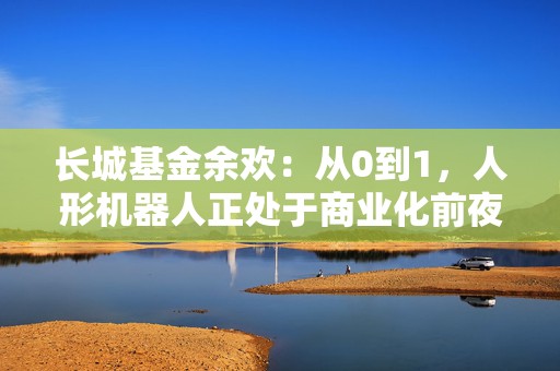长城基金余欢：从0到1，人形机器人正处于商业化前夜