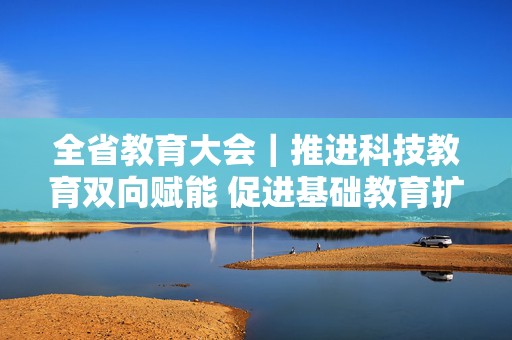 全省教育大会｜推进科技教育双向赋能 促进基础教育扩优提质 