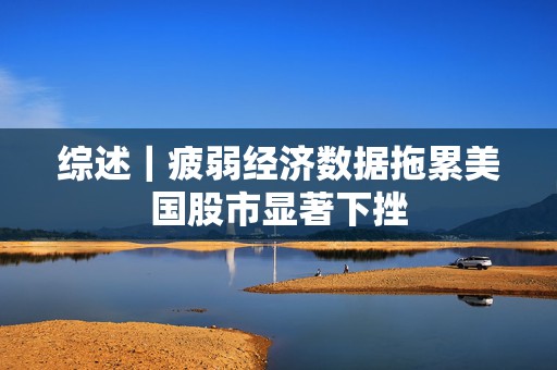 综述｜疲弱经济数据拖累美国股市显著下挫