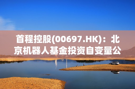 首程控股(00697.HK)：北京机器人基金投资自变量公司