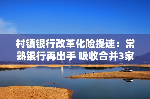 村镇银行改革化险提速：常熟银行再出手 吸收合并3家村镇银行获股东大会通过  第1张