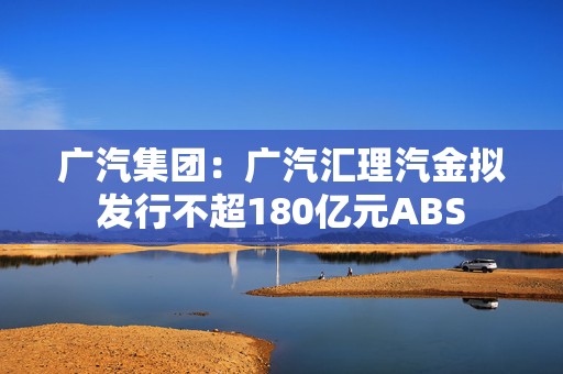 广汽集团：广汽汇理汽金拟发行不超180亿元ABS  第1张