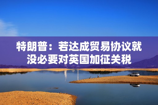 特朗普：若达成贸易协议就没必要对英国加征关税  第1张