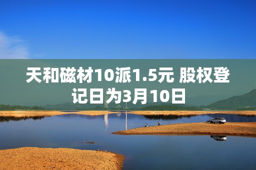 天和磁材10派1.5元 股权登记日为3月10日