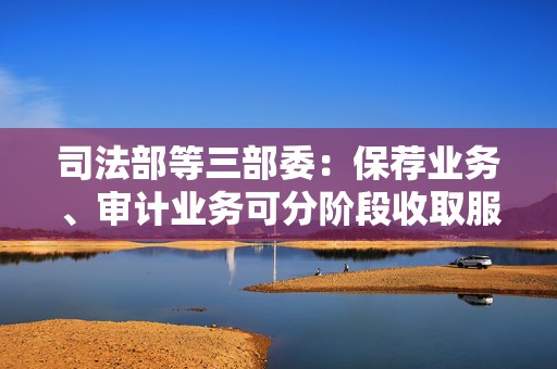 司法部等三部委：保荐业务、审计业务可分阶段收取服务费用，不得以上市结果作为收费条件  第1张