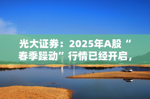 光大证券：2025年A股“春季躁动”行情已经开启，关注科技成长及消费两条主线  第1张