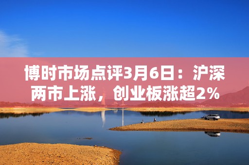 博时市场点评3月6日：沪深两市上涨，创业板涨超2%  第1张