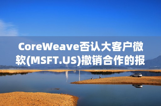 CoreWeave否认大客户微软(MSFT.US)撤销合作的报道