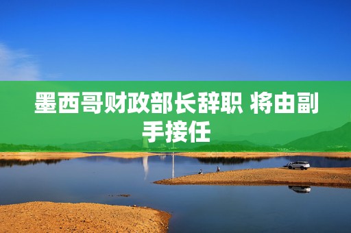 墨西哥财政部长辞职 将由副手接任  第1张