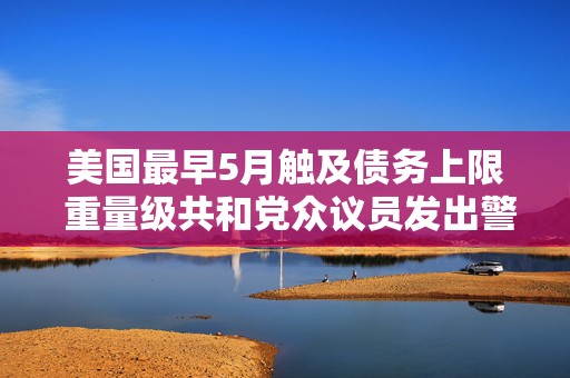 美国最早5月触及债务上限 重量级共和党众议员发出警告  第1张