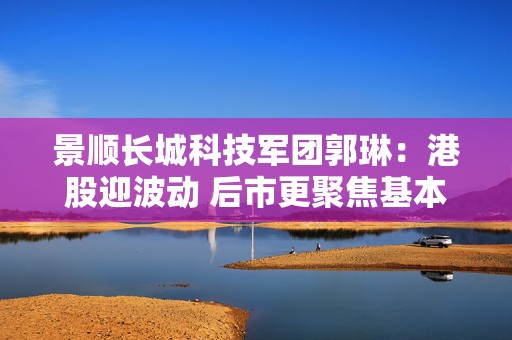 景顺长城科技军团郭琳：港股迎波动 后市更聚焦基本面和产业趋势  第1张