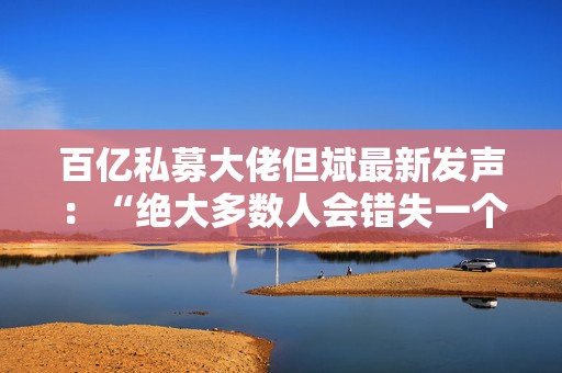 百亿私募大佬但斌最新发声：“绝大多数人会错失一个时代 即便这个时代雷声滚滚”