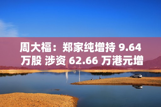 周大福：郑家纯增持 9.64 万股 涉资 62.66 万港元增持  第1张
