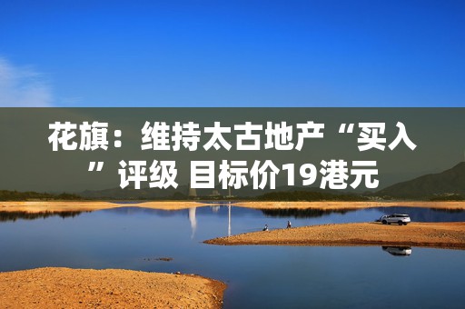 花旗：维持太古地产“买入”评级 目标价19港元  第1张