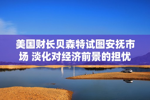 美国财长贝森特试图安抚市场 淡化对经济前景的担忧