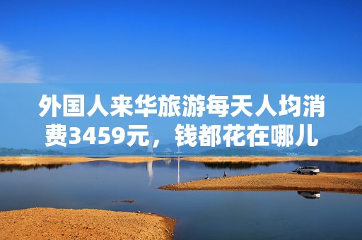 外国人来华旅游每天人均消费3459元，钱都花在哪儿了？