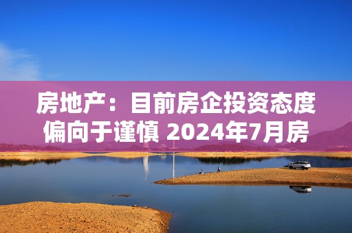 房地产：目前房企投资态度偏向于谨慎 2024年7月房地产行业开发投资额同比下滑10.8%  第1张