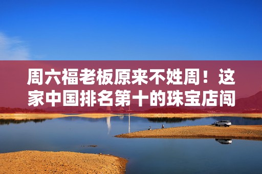 周六福老板原来不姓周！这家中国排名第十的珠宝店闯关港股 不只卖金，还是“品牌包租公”