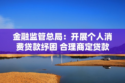 金融监管总局：开展个人消费贷款纾困 合理商定贷款偿还的期限、频次