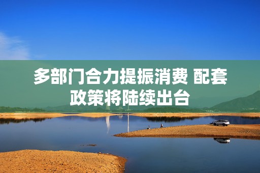 多部门合力提振消费 配套政策将陆续出台