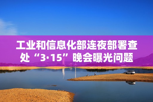 工业和信息化部连夜部署查处“3·15”晚会曝光问题