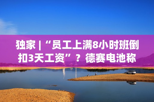 独家 |“员工上满8小时班倒扣3天工资”？德赛电池称已就视频中不实部分报案  第1张