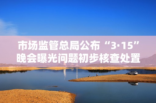 市场监管总局公布“3·15”晚会曝光问题初步核查处置情况  第1张