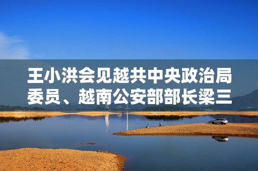 王小洪会见越共中央政治局委员、越南公安部部长梁三光：深化打击跨境赌博  第1张