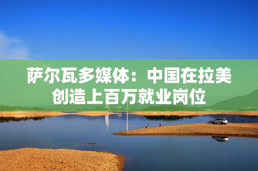 萨尔瓦多媒体：中国在拉美创造上百万就业岗位  第1张