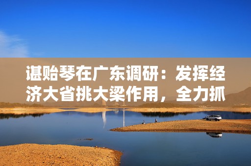 谌贻琴在广东调研：发挥经济大省挑大梁作用，全力抓好就业这个最基本的民生