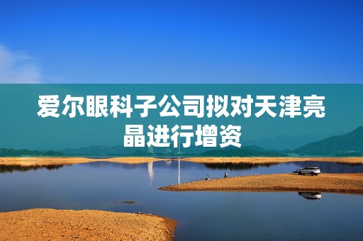 爱尔眼科子公司拟对天津亮晶进行增资