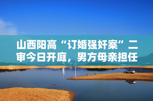 山西阳高“订婚强奸案”二审今日开庭，男方母亲担任其公民辩护人