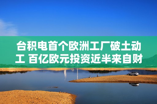 台积电首个欧洲工厂破土动工 百亿欧元投资近半来自财政补贴