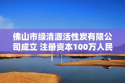 佛山市绿清源活性炭有限公司成立 注册资本100万人民币  第1张