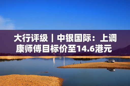 大行评级｜中银国际：上调康师傅目标价至14.6港元 上调今明两年净利润预测