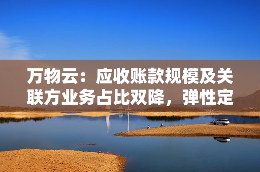 万物云：应收账款规模及关联方业务占比双降，弹性定价模式上半年将向全行业开源  第1张