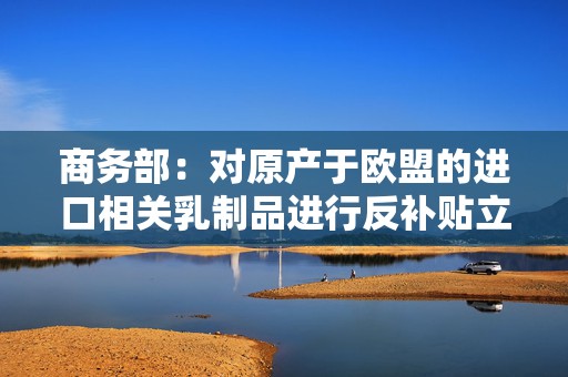 商务部：对原产于欧盟的进口相关乳制品进行反补贴立案调查