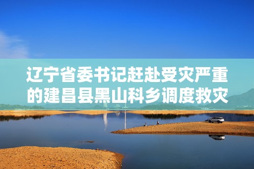 辽宁省委书记赶赴受灾严重的建昌县黑山科乡调度救灾
