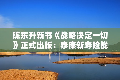 陈东升新书《战略决定一切》正式出版：泰康新寿险战略的来处与走向  第1张