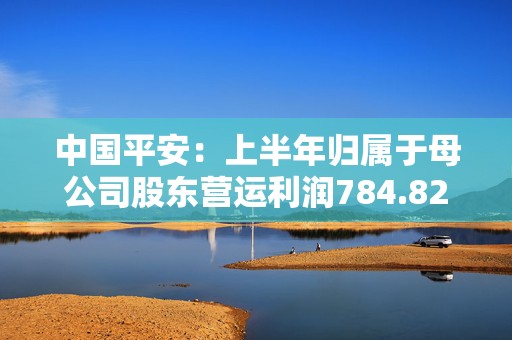 中国平安：上半年归属于母公司股东营运利润784.82亿元